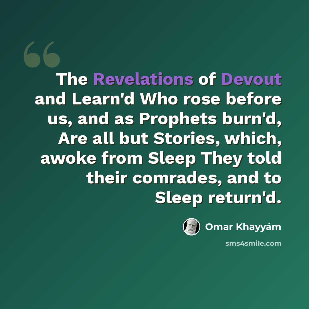 “The Revelations of Devout and Learn'd Who rose before us, and as Prophets burn'd, Are all but Stories, which, awoke from Sleep They told their comrades, and to Sleep return'd.” quote by Omar Khayyam