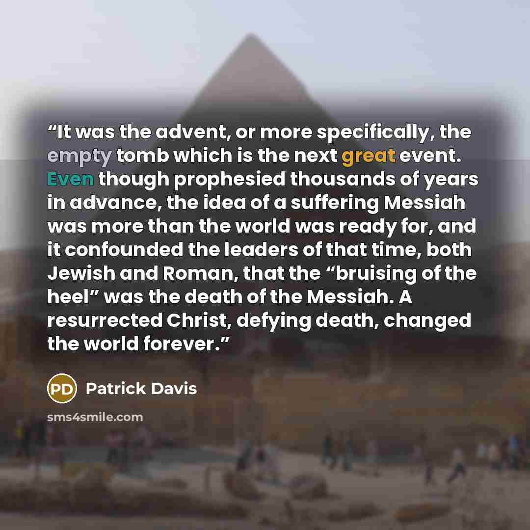“It was the advent, or more specifically, the empty tomb which is the next great event. Even though prophesied thousands of years in advance, the idea of a suffering Messiah was more than the world was ready for, and it confounded the leaders of that time, both Jewish and Roman, that the “bruising…” quote by Patrick Davis