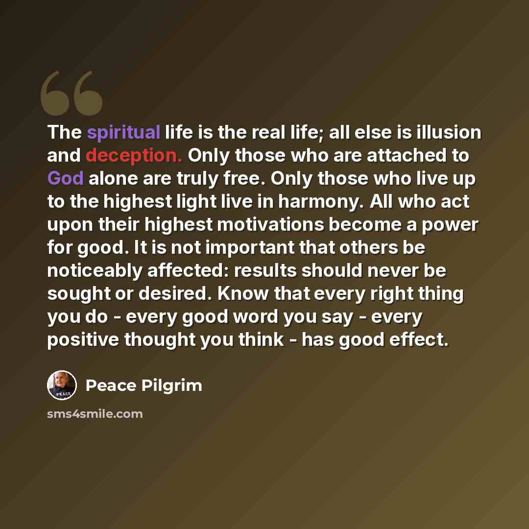 “The spiritual life is the real life; all else is illusion and deception. Only those who are attached to God alone are truly free. Only those who live up to the highest light live in harmony. All who act upon their highest motivations become a power for good. It is not important that others be…” quote by Peace Pilgrim