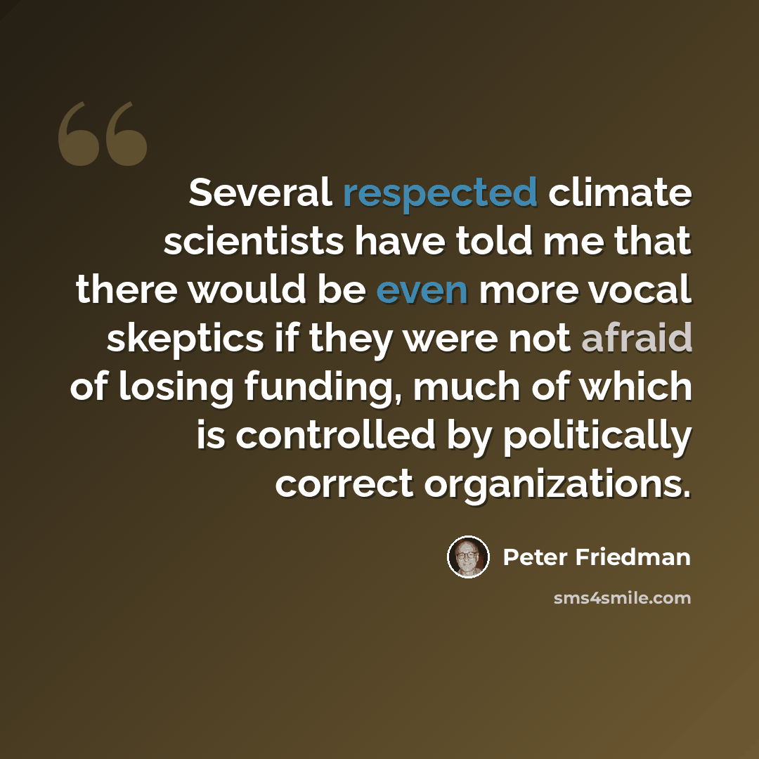 “Several respected climate scientists have told me that there would be even more vocal skeptics if they were not afraid of losing funding, much of which is controlled by politically correct organizations.” quote by Peter Friedman