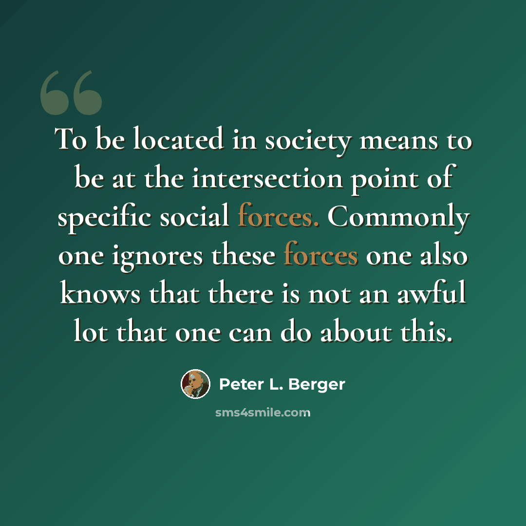 “To be located in society means to be at the intersection point of specific social forces. Commonly one ignores these forces one also knows that there is not an awful lot that one can do about this.” quote by Peter L. Berger
