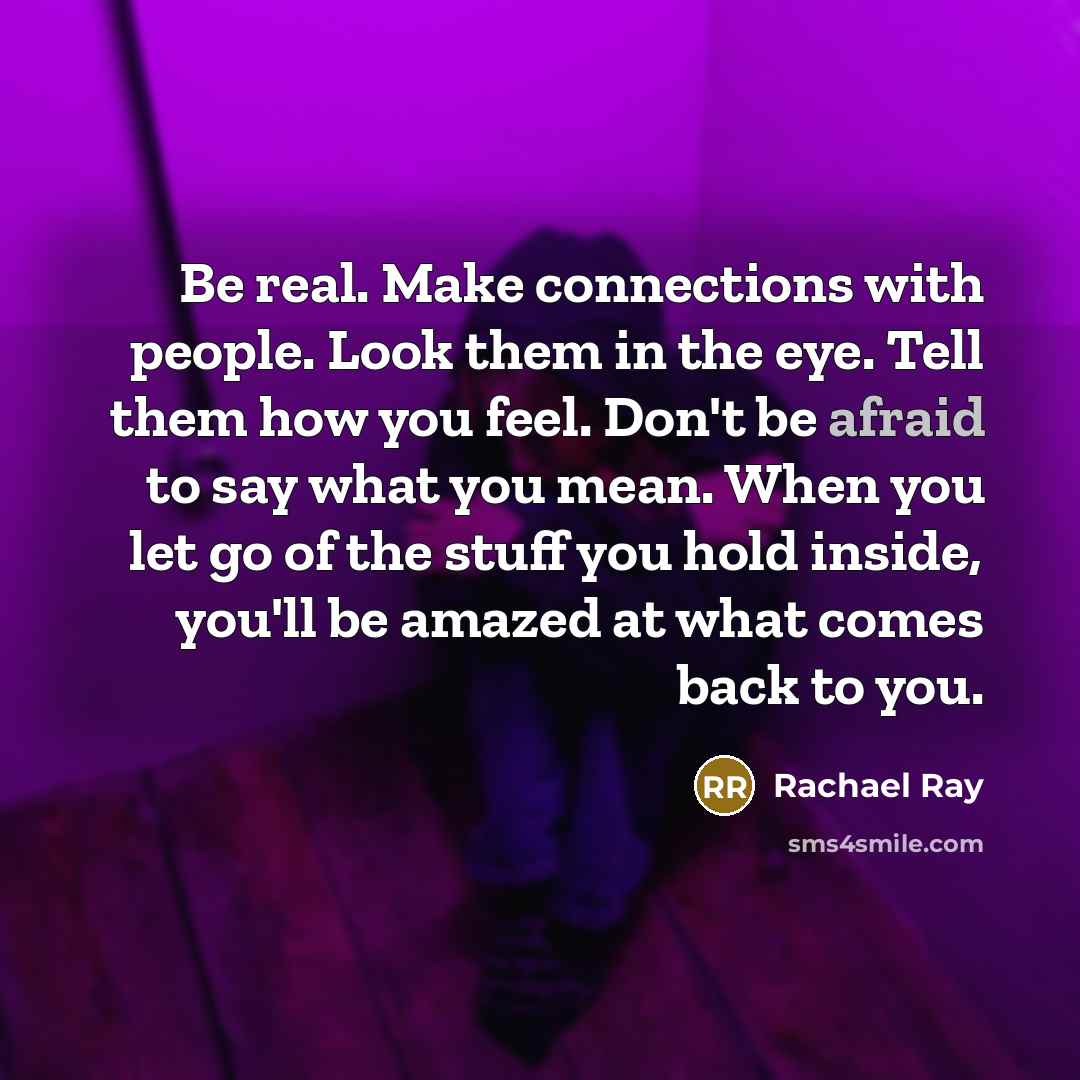 “Be real. Make connections with people. Look them in the eye. Tell them how you feel. Don't be afraid to say what you mean. When you let go of the stuff you hold inside, you'll be amazed at what comes back to you.” quote by Rachael Ray