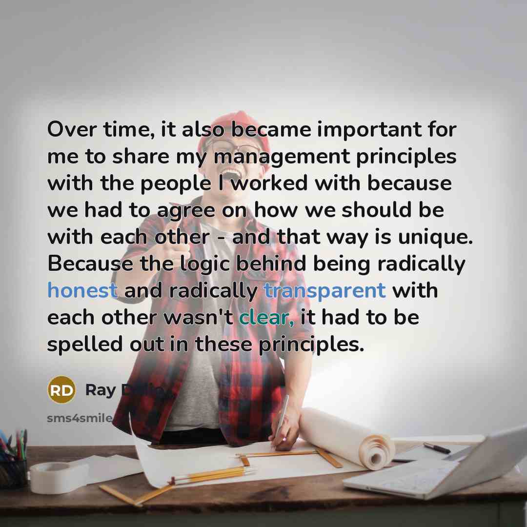“Over time, it also became important for me to share my management principles with the people I worked with because we had to agree on how we should be with each other - and that way is unique. Because the logic behind being radically honest and radically transparent with each other wasn't clear…” quote by Ray Dalio