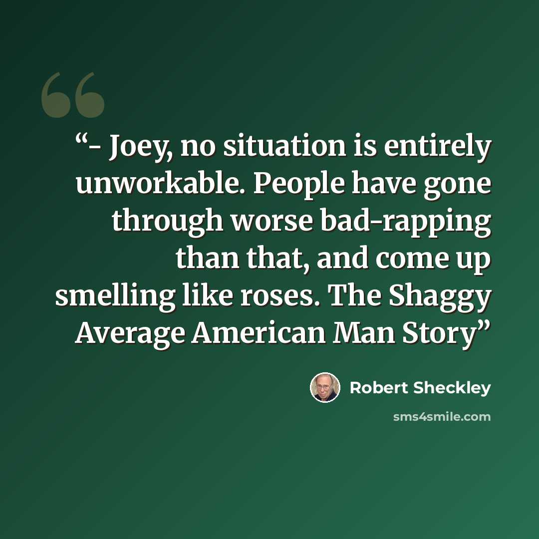 “- Joey, no situation is entirely unworkable. People have gone through worse bad-rapping than that, and come up smelling like roses. The Shaggy Average American Man Story” quote by Robert Sheckley
