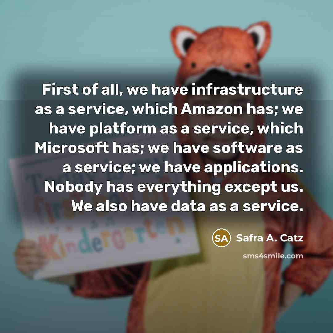 “First of all, we have infrastructure as a service, which Amazon has; we have platform as a service, which Microsoft has; we have software as a service; we have applications. Nobody has everything except us. We also have data as a service.” quote by Safra A. Catz