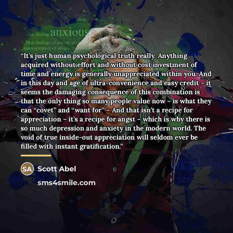 “It’s just human psychological truth really. Anything acquired without effort and without cost investment of time and energy is generally unappreciated within you. And in this day and age of ultra-convenience and easy credit – it seems the damaging consequence of this combination is that the only…” quote by Scott Abel