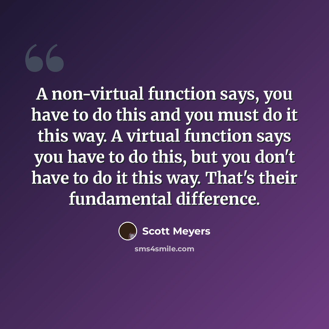 “A non-virtual function says, you have to do this and you must do it this way. A virtual function says you have to do this, but you don't have to do it this way. That's their fundamental difference.” quote by Scott Meyers