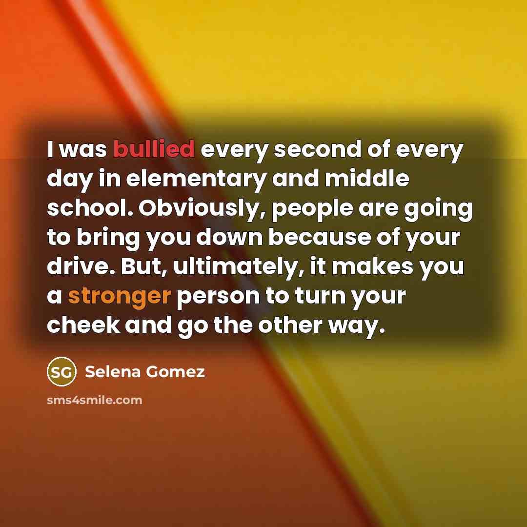 “I was bullied every second of every day in elementary and middle school. Obviously, people are going to bring you down because of your drive. But, ultimately, it makes you a stronger person to turn your cheek and go the other way.” quote by Selena Gomez