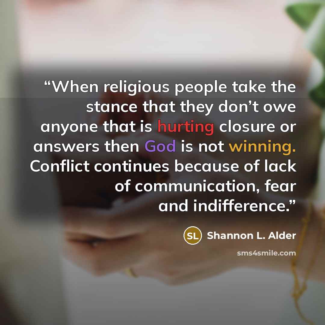 “When religious people take the stance that they don’t owe anyone that is hurting closure or answers then God is not winning. Conflict continues because of lack of communication, fear and indifference.” quote by Shannon L. Alder
