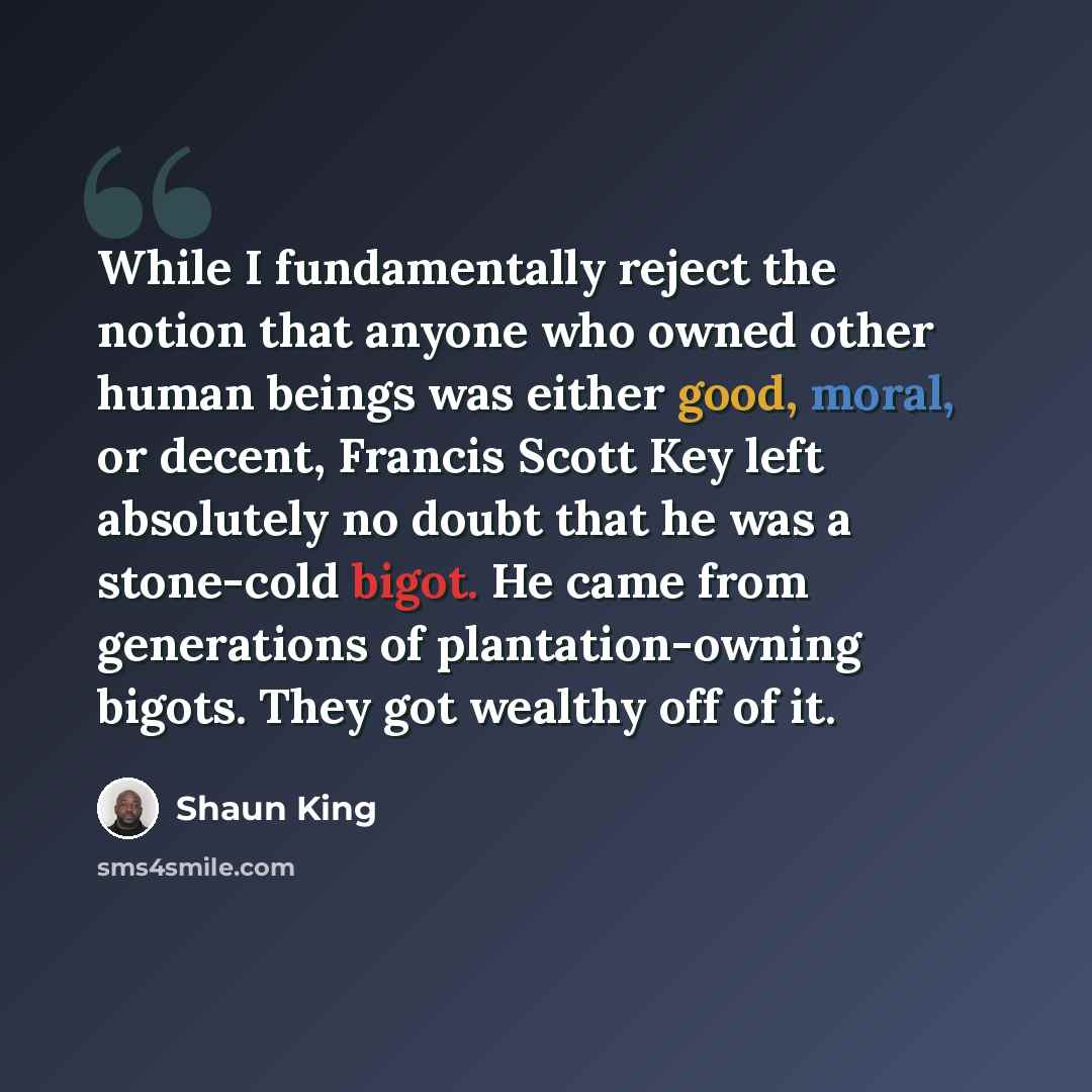 “While I fundamentally reject the notion that anyone who owned other human beings was either good, moral, or decent, Francis Scott Key left absolutely no doubt that he was a stone-cold bigot. He came from generations of plantation-owning bigots. They got wealthy off of it.” quote by Shaun King