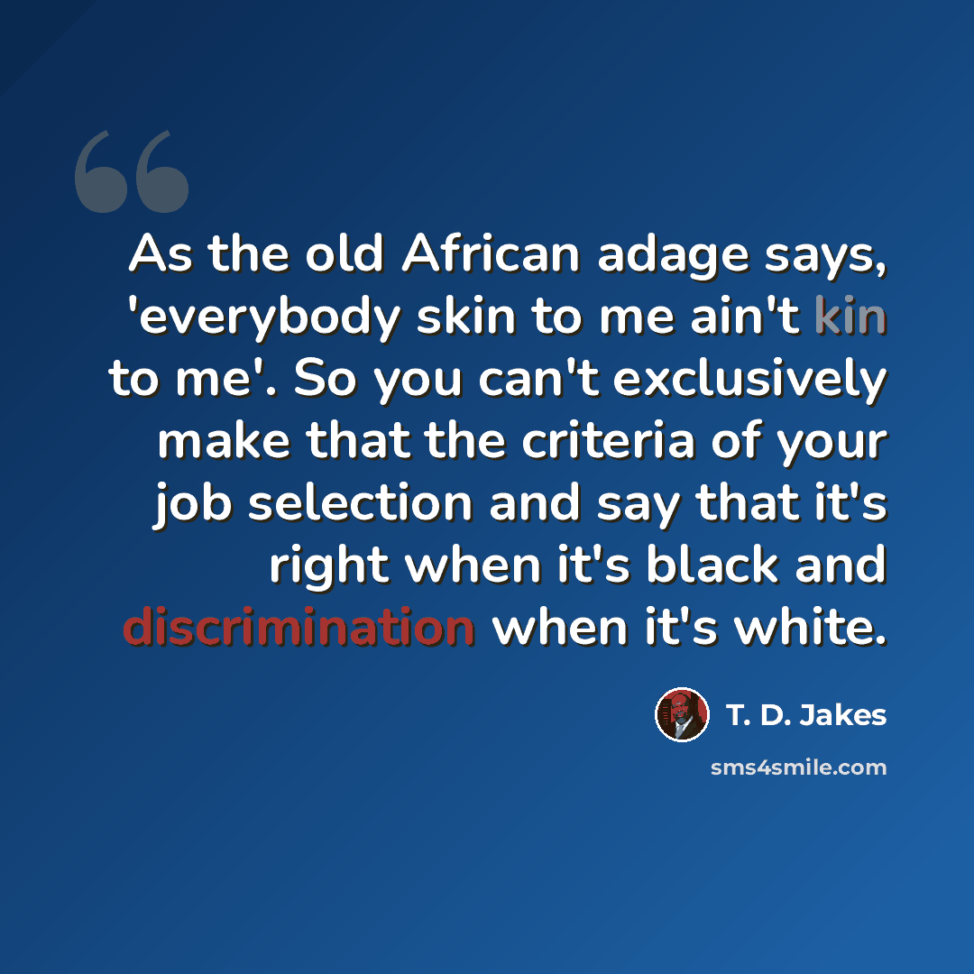“As the old African adage says, 'everybody skin to me ain't kin to me'. So you can't exclusively make that the criteria of your job selection and say that it's right when it's black and discrimination when it's white.” quote by T. D. Jakes
