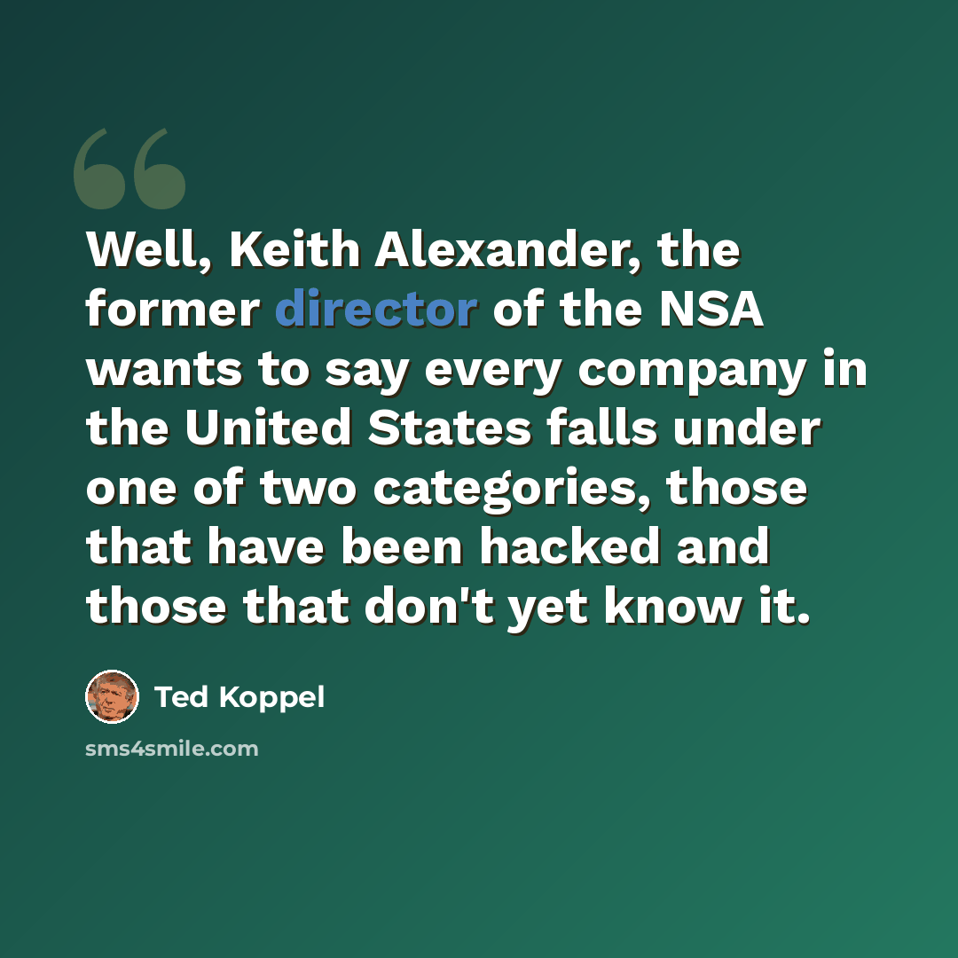 “Well, Keith Alexander, the former director of the NSA wants to say every company in the United States falls under one of two categories, those that have been hacked and those that don't yet know it.” quote by Ted Koppel