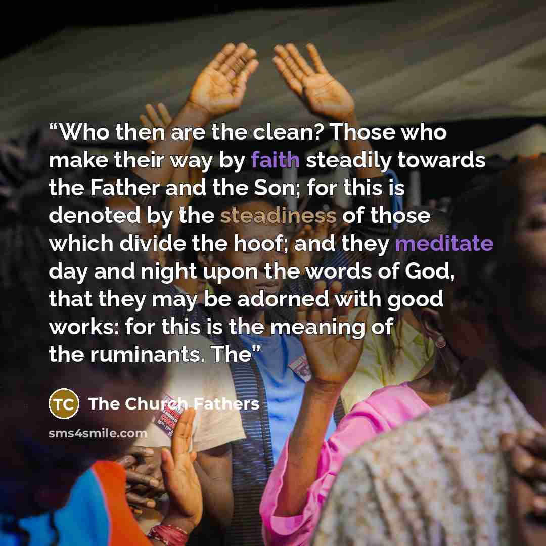 “Who then are the clean? Those who make their way by faith steadily towards the Father and the Son; for this is denoted by the steadiness of those which divide the hoof; and they meditate day and night upon the words of God, that they may be adorned with good works: for this is the meaning of the…” quote by The Church Fathers