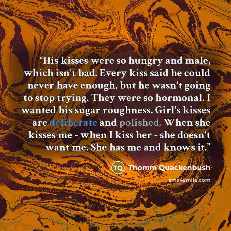 “His kisses were so hungry and male, which isn't bad. Every kiss said he could never have enough, but he wasn't going to stop trying. They were so hormonal. I wanted his sugar roughness. Girl's kisses are deliberate and polished. When she kisses me - when I kiss her - she doesn't want me. She has…” quote by Thomm Quackenbush