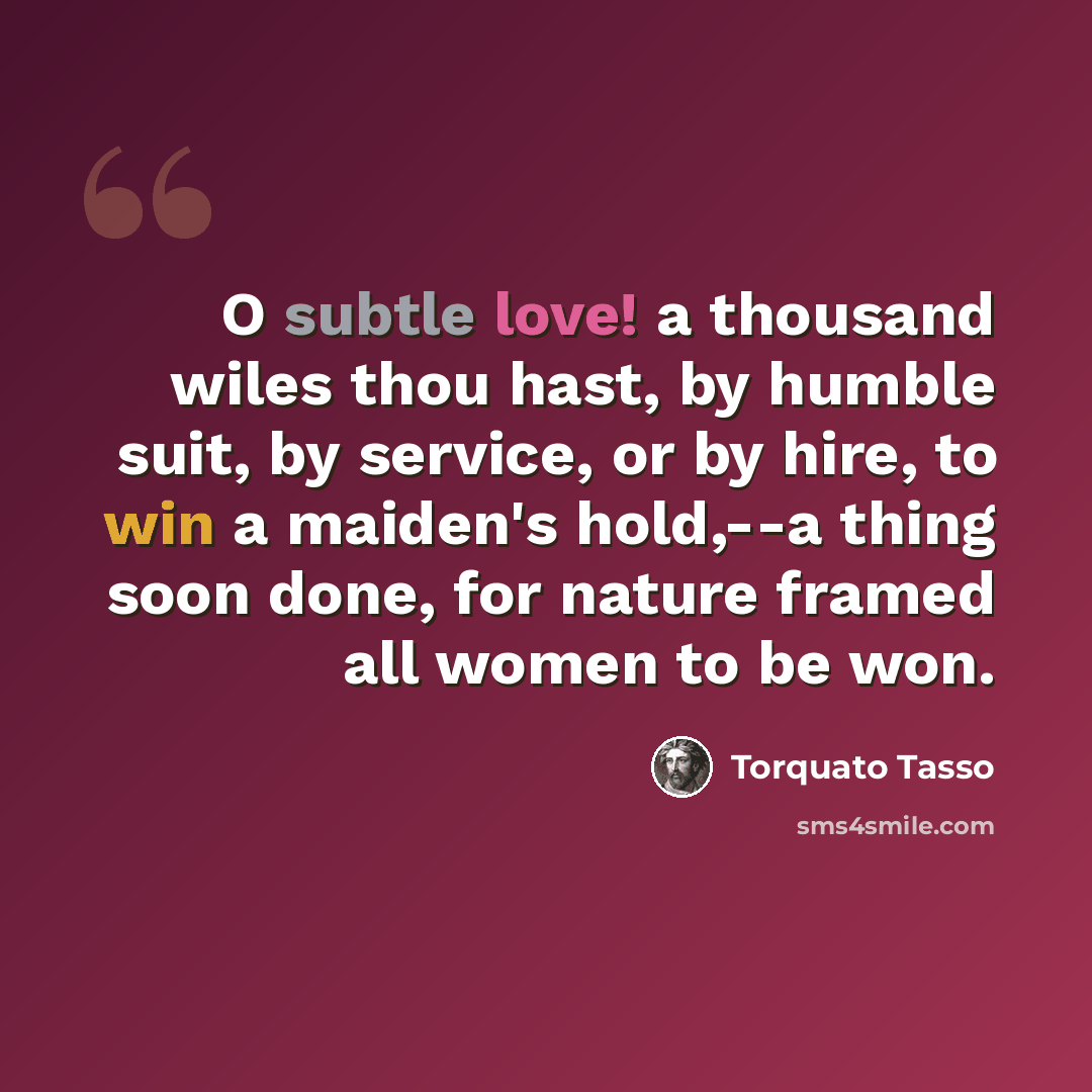 “O subtle love! a thousand wiles thou hast, by humble suit, by service, or by hire, to win a maiden's hold,--a thing soon done, for nature framed all women to be won.” quote by Torquato Tasso