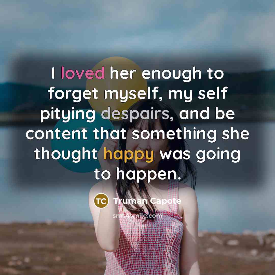 “I loved her enough to forget myself, my self pitying despairs, and be content that something she thought happy was going to happen.” quote by Truman Capote