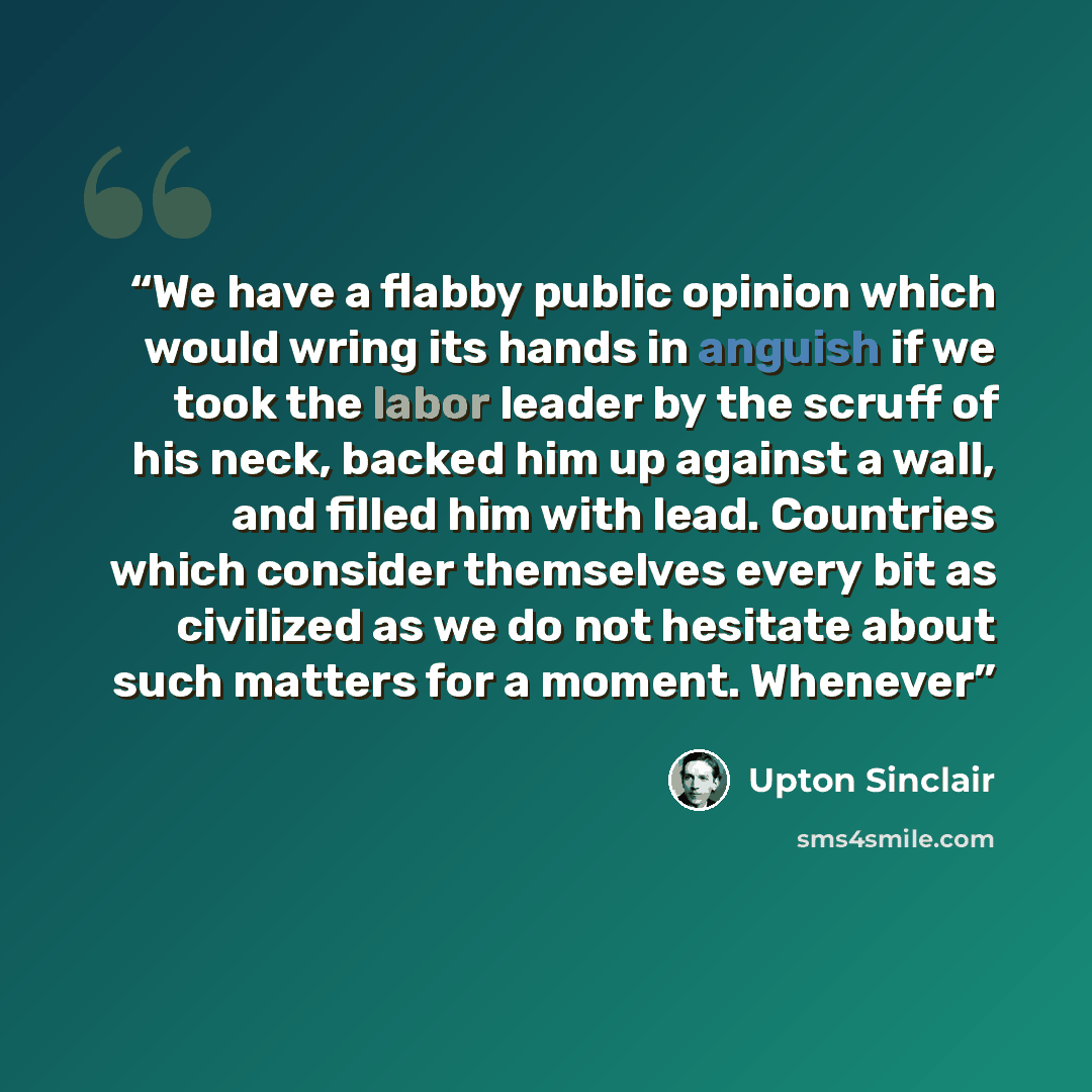 “We have a flabby public opinion which would wring its hands in anguish if we took the labor leader by the scruff of his neck, backed him up against a wall, and filled him with lead. Countries which consider themselves every bit as civilized as we do not hesitate about such matters for a moment…” quote by Upton Sinclair
