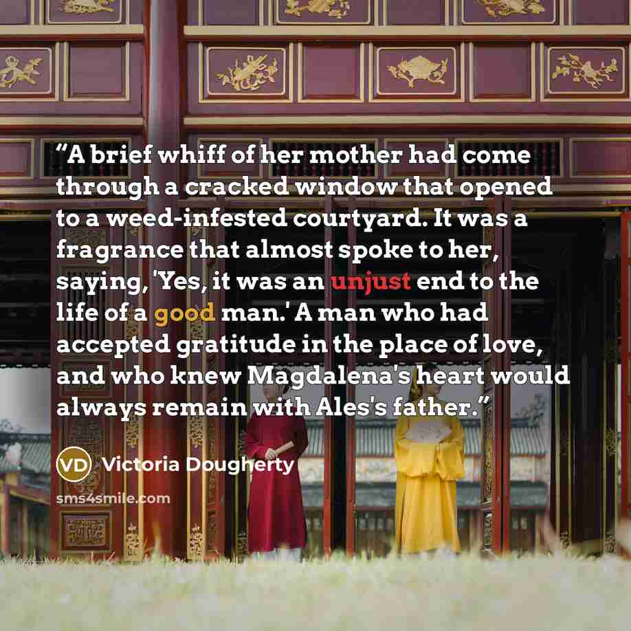 “A brief whiff of her mother had come through a cracked window that opened to a weed-infested courtyard. It was a fragrance that almost spoke to her, saying, 'Yes, it was an unjust end to the life of a good man.' A man who had accepted gratitude in the place of love, and who knew Magdalena's heart…” quote by Victoria Dougherty