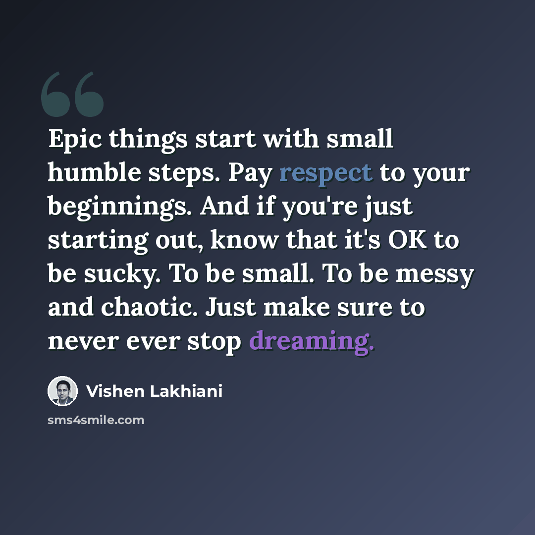 “Epic things start with small humble steps. Pay respect to your beginnings. And if you're just starting out, know that it's OK to be sucky. To be small. To be messy and chaotic. Just make sure to never ever stop dreaming.” quote by Vishen Lakhiani