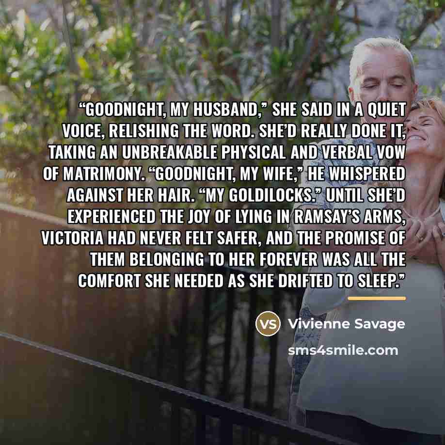 “Goodnight, my husband,” she said in a quiet voice, relishing the word. She’d really done it, taking an unbreakable physical and verbal vow of matrimony. “Goodnight, my wife,” he whispered against her hair. “My Goldilocks.” Until she’d experienced the joy of lying in Ramsay’s arms, Victoria had…” quote by Vivienne Savage