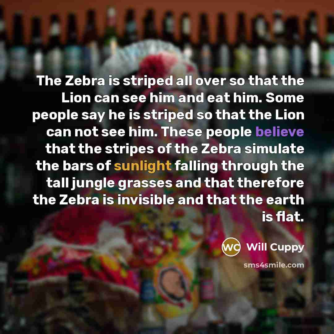 “The Zebra is striped all over so that the Lion can see him and eat him. Some people say he is striped so that the Lion can not see him. These people believe that the stripes of the Zebra simulate the bars of sunlight falling through the tall jungle grasses and that therefore the Zebra is invisible…” quote by Will Cuppy