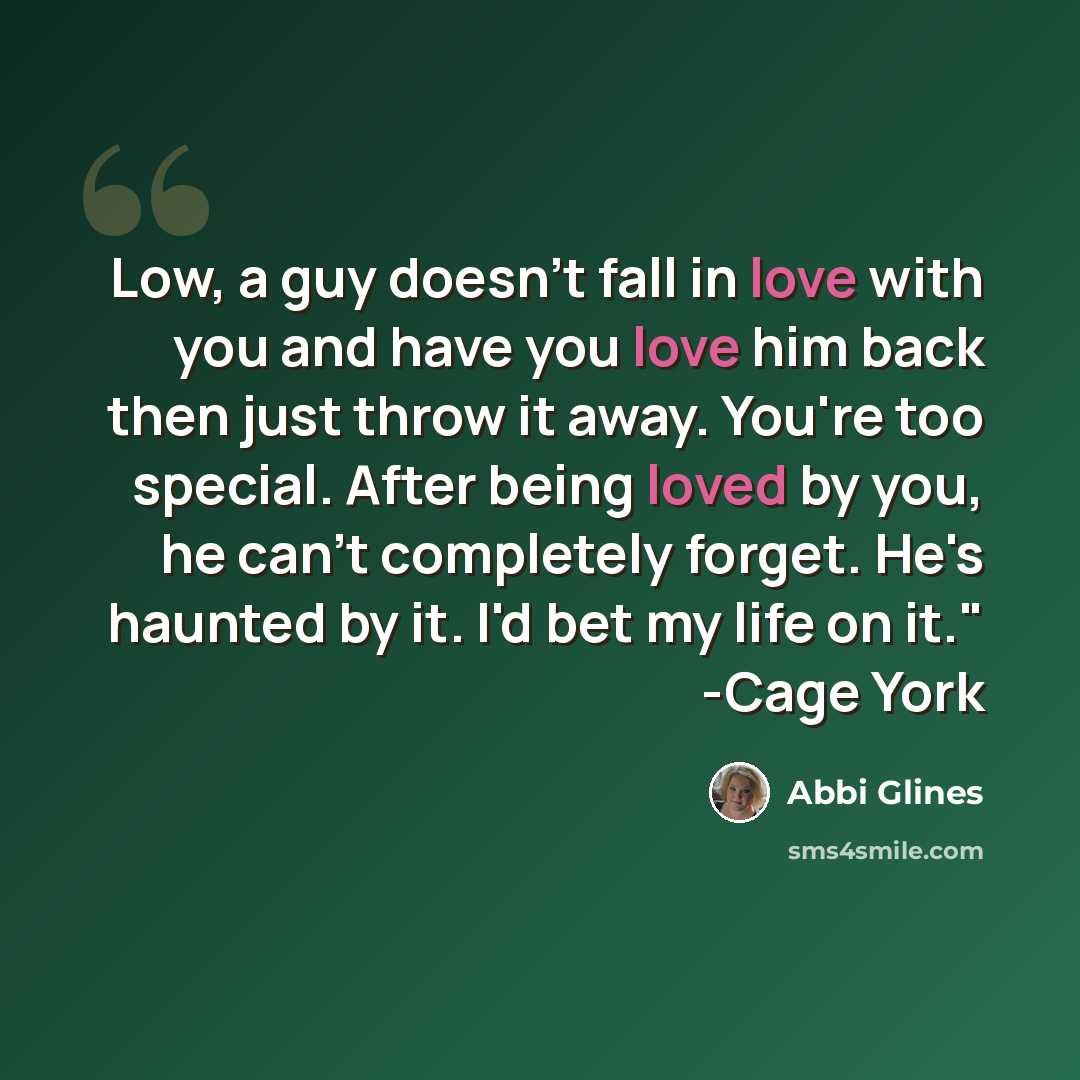“Low, a guy doesn't fall in love with you and have you love him back then just throw it away. You're too special. After being loved by you, he can't completely forget. He's haunted by it. I'd bet my life on it." -Cage York” quote by Abbi Glines