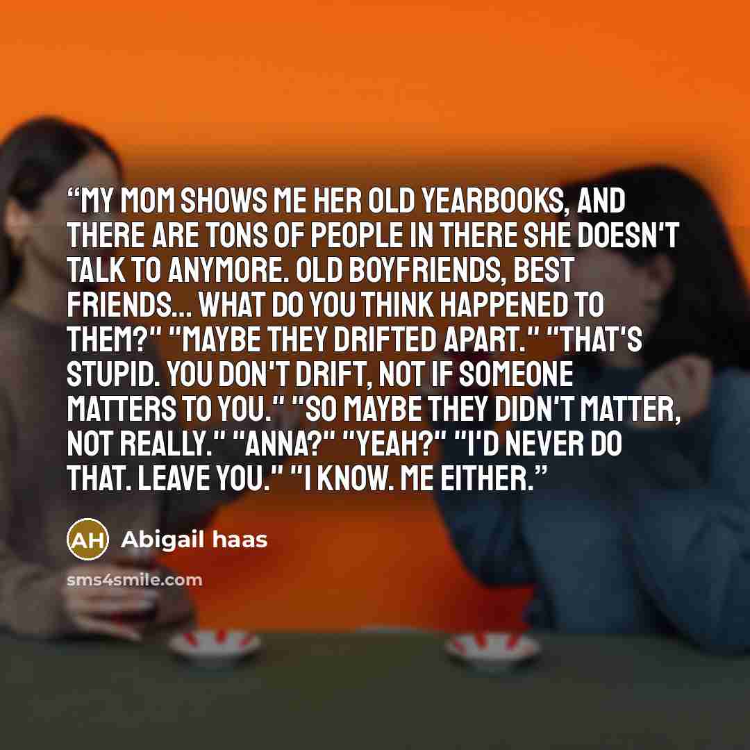 “My mom shows me her old yearbooks, and there are tons of people in there she doesn't talk to anymore. Old boyfriends, best friends… What do you think happened to them?" "Maybe they drifted apart." "That's stupid. You don't drift, not if someone matters to you." "So maybe they didn't matter, not…” quote by Abigail Haas