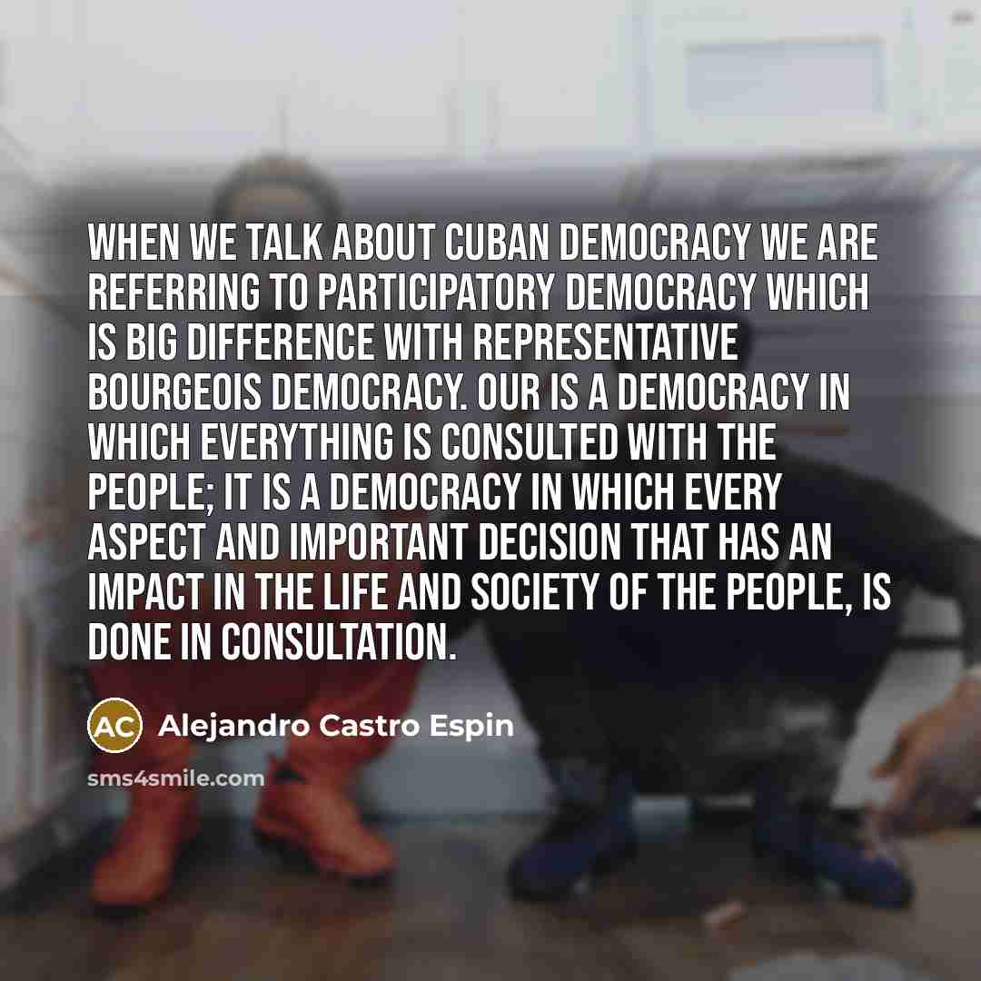 “When we talk about Cuban democracy we are referring to participatory democracy which is big difference with representative bourgeois democracy. Our is a democracy in which everything is consulted with the people; it is a democracy in which every aspect and important decision that has an impact in…” quote by Alejandro Castro Espin