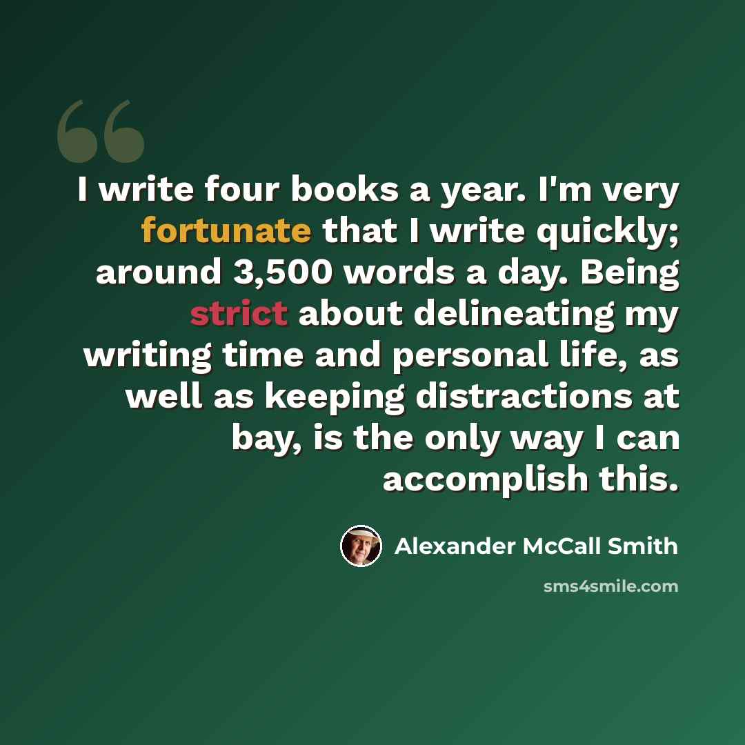 “I write four books a year. I'm very fortunate that I write quickly; around 3,500 words a day. Being strict about delineating my writing time and personal life, as well as keeping distractions at bay, is the only way I can accomplish this.” quote by Alexander McCall Smith