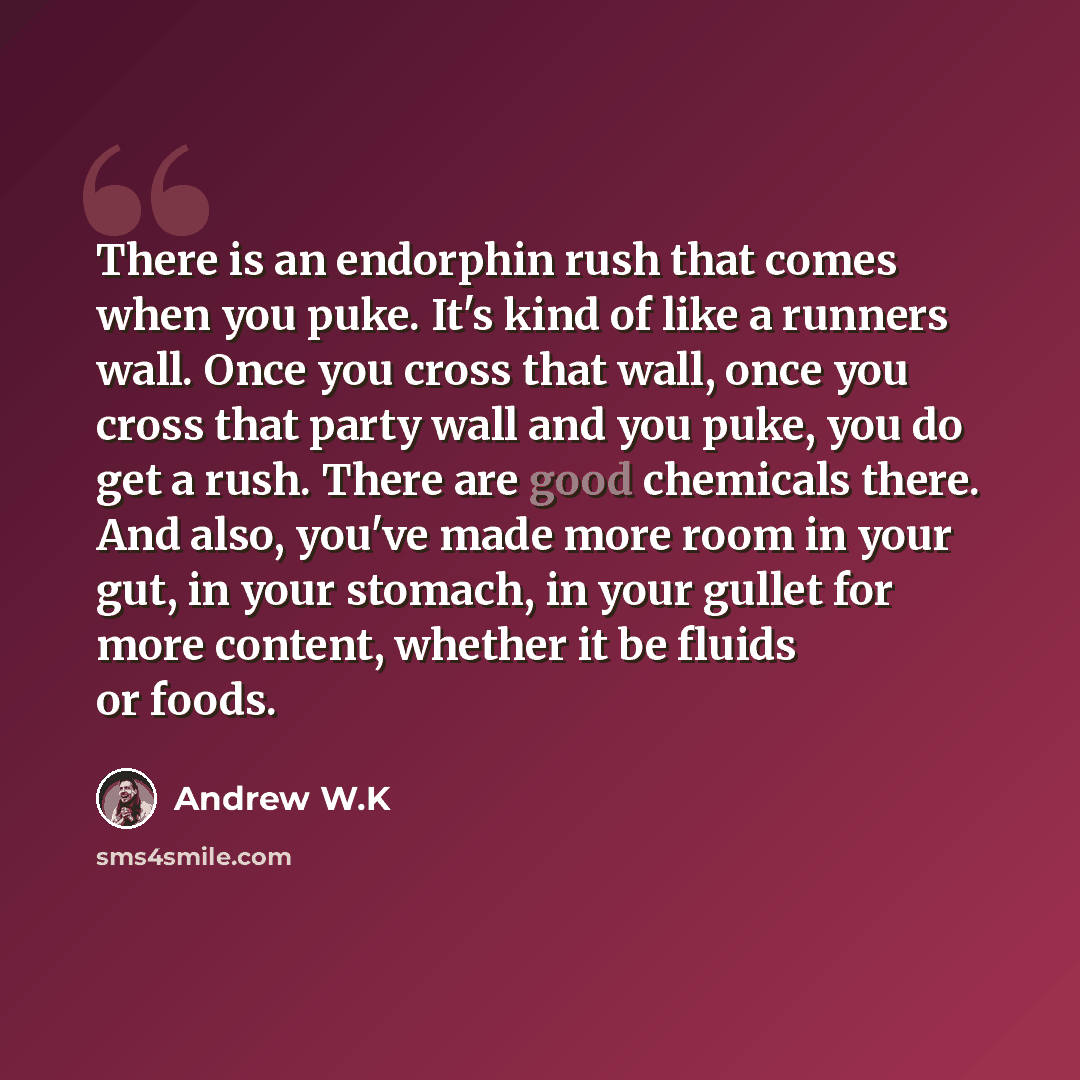 “There is an endorphin rush that comes when you puke. It's kind of like a runners wall. Once you cross that wall, once you cross that party wall and you puke, you do get a rush. There are good chemicals there. And also, you've made more room in your gut, in your stomach, in your gullet for more…” quote by Andrew W.K