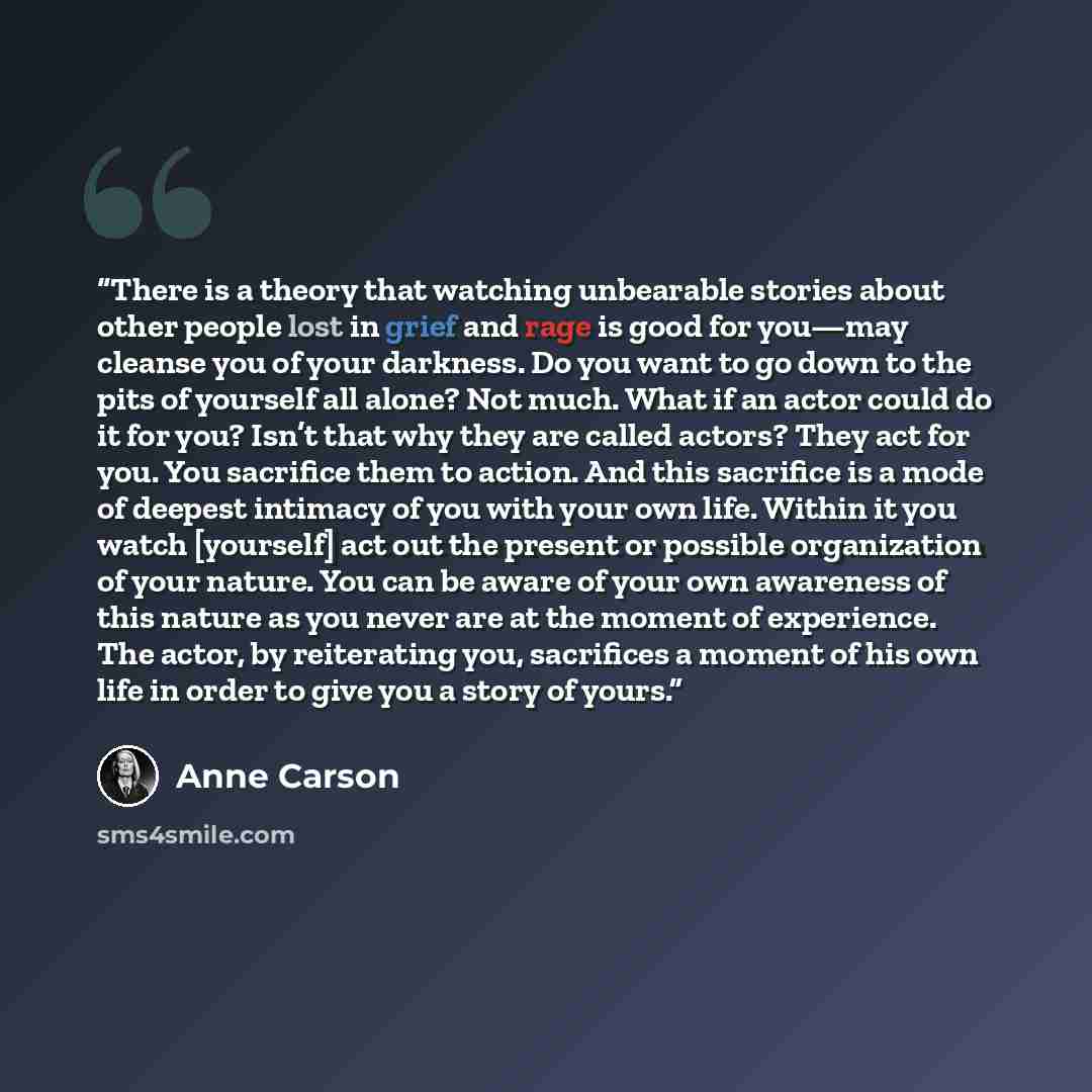 “There is a theory that watching unbearable stories about other people lost in grief and rage is good for you—may cleanse you of your darkness. Do you want to go down to the pits of yourself all alone? Not much. What if an actor could do it for you? Isn’t that why they are called actors? They act…” quote by Anne Carson