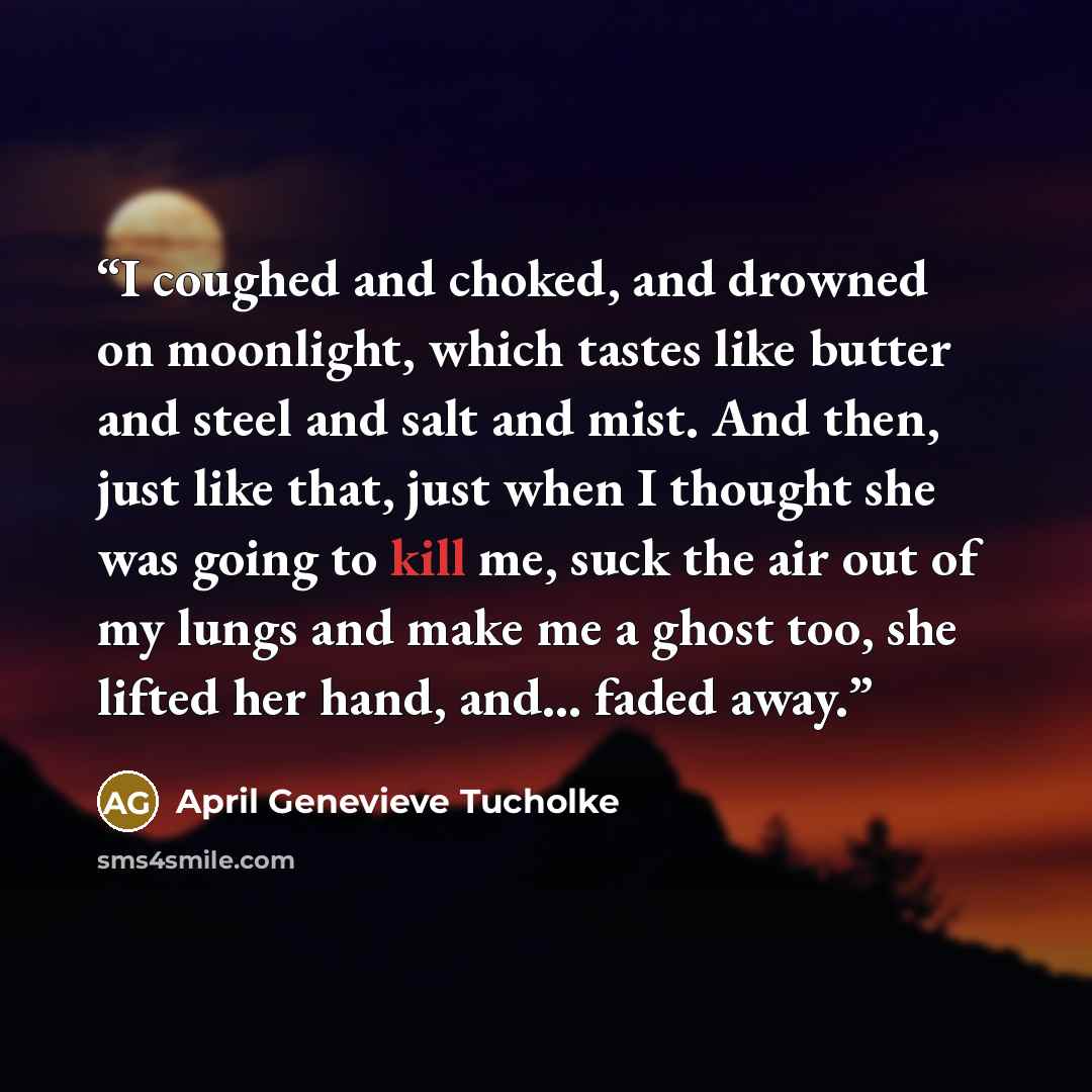 “I coughed and choked, and drowned on moonlight, which tastes like butter and steel and salt and mist. And then, just like that, just when I thought she was going to kill me, suck the air out of my lungs and make me a ghost too, she lifted her hand, and... faded away.” quote by April Genevieve Tucholke