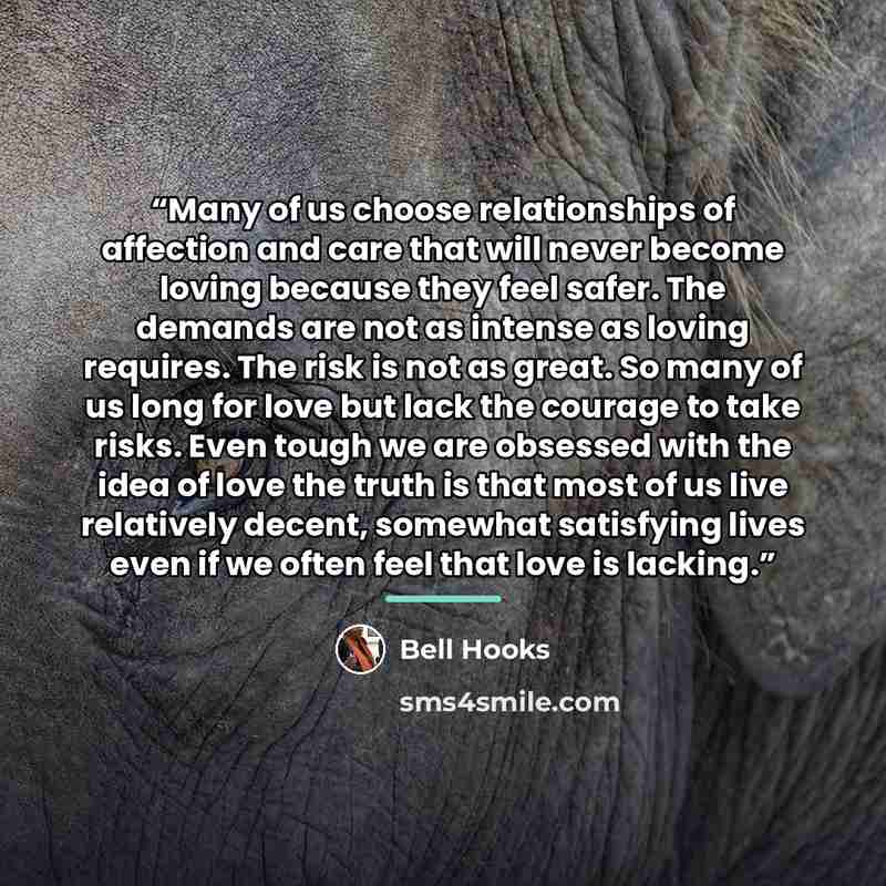“Many of us choose relationships of affection and care that will never become loving because they feel safer. The demands are not as intense as loving requires. The risk is not as great. So many of us long for love but lack the courage to take risks. Even tough we are obsessed with the idea of love…” quote by Bell Hooks