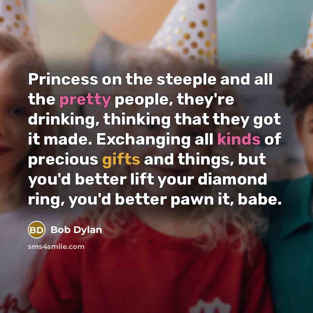 “Princess on the steeple and all the pretty people, they're drinking, thinking that they got it made. Exchanging all kinds of precious gifts and things, but you'd better lift your diamond ring, you'd better pawn it, babe.” quote by Bob Dylan
