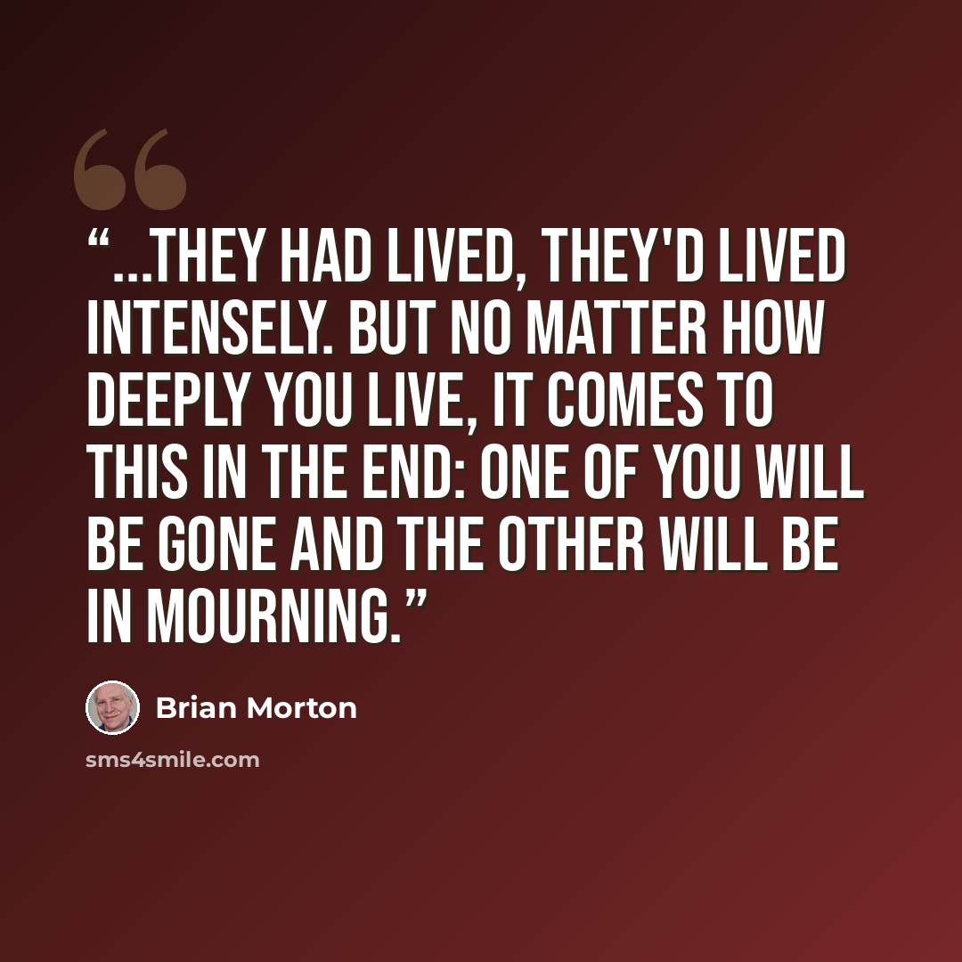 “...they had lived, they'd lived intensely. But no matter how deeply you live, it comes to this in the end: one of you will be gone and the other will be in mourning.” quote by Brian Morton