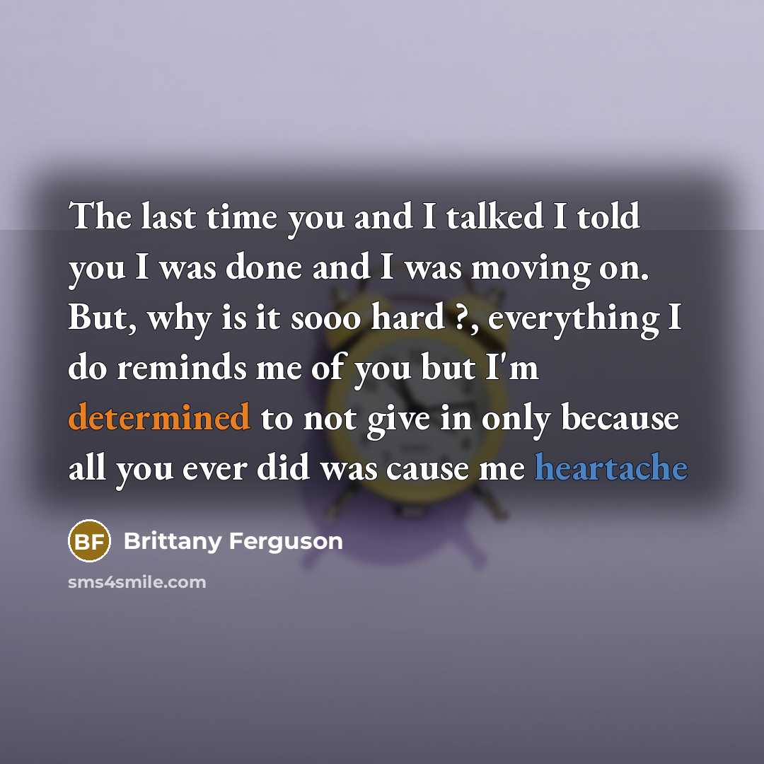 “The last time you and I talked I told you I was done and I was moving on. But, why is it sooo hard ?, everything I do reminds me of you but I'm determined to not give in only because all you ever did was cause me heartache” quote by Brittany Ferguson