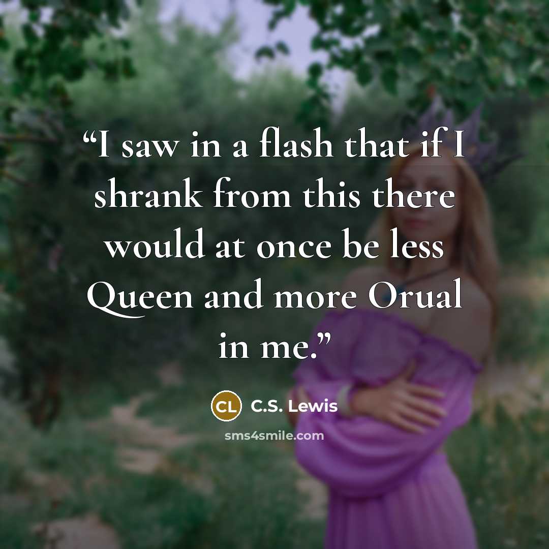 “I saw in a flash that if I shrank from this there would at once be less Queen and more Orual in me.” quote by C.S. Lewis