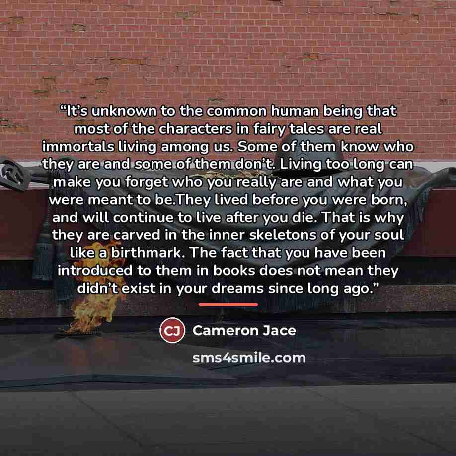 “It’s unknown to the common human being that most of the characters in fairy tales are real immortals living among us. Some of them know who they are and some of them don’t. Living too long can make you forget who you really are and what you were meant to be.They lived before you were born, and…” quote by Cameron Jace