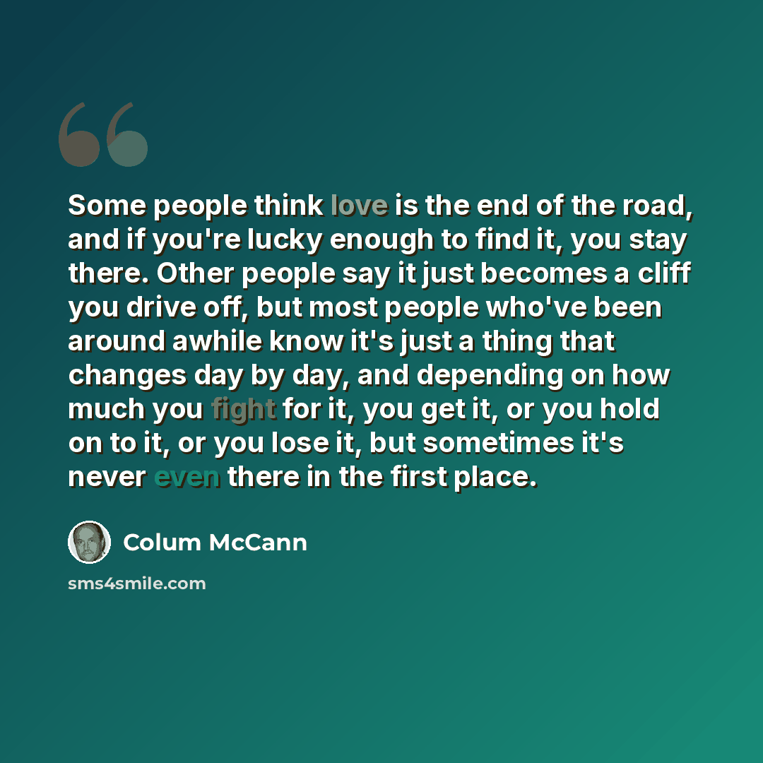 “Some people think love is the end of the road, and if you're lucky enough to find it, you stay there. Other people say it just becomes a cliff you drive off, but most people who've been around awhile know it's just a thing that changes day by day, and depending on how much you fight for it, you…” quote by Colum McCann