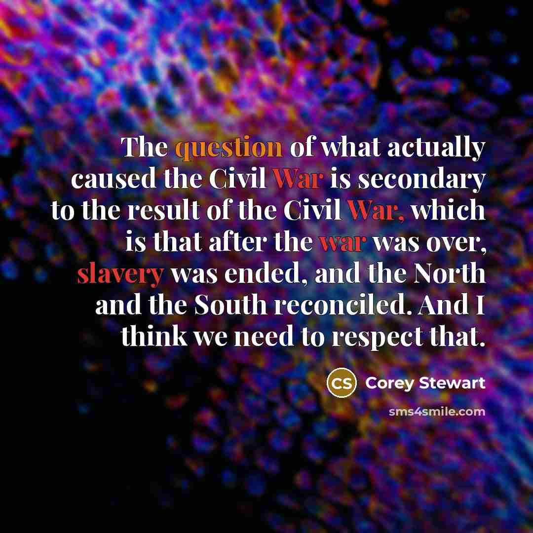“The question of what actually caused the Civil War is secondary to the result of the Civil War, which is that after the war was over, slavery was ended, and the North and the South reconciled. And I think we need to respect that.” quote by Corey Stewart