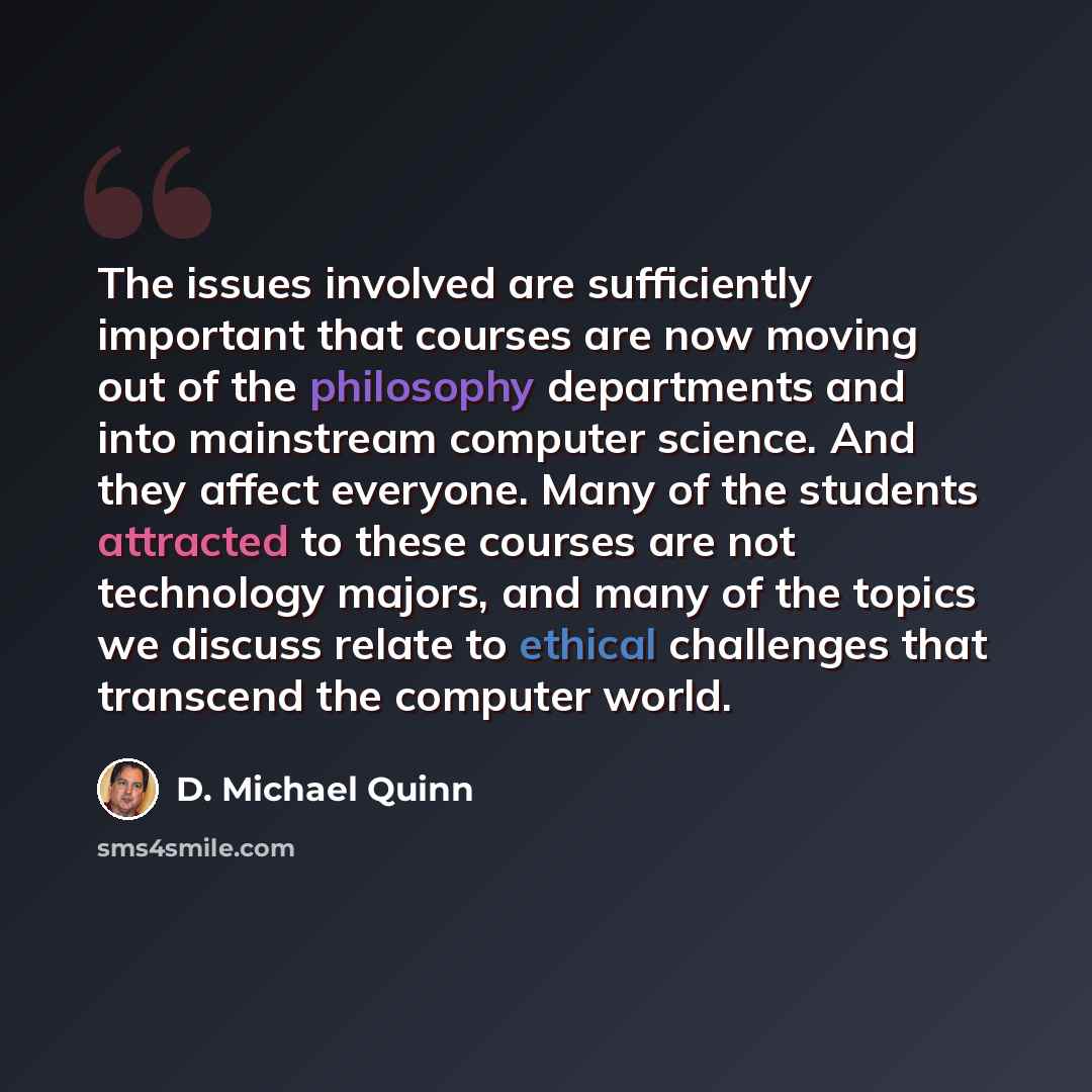 “The issues involved are sufficiently important that courses are now moving out of the philosophy departments and into mainstream computer science. And they affect everyone. Many of the students attracted to these courses are not technology majors, and many of the topics we discuss relate to…” quote by D. Michael Quinn