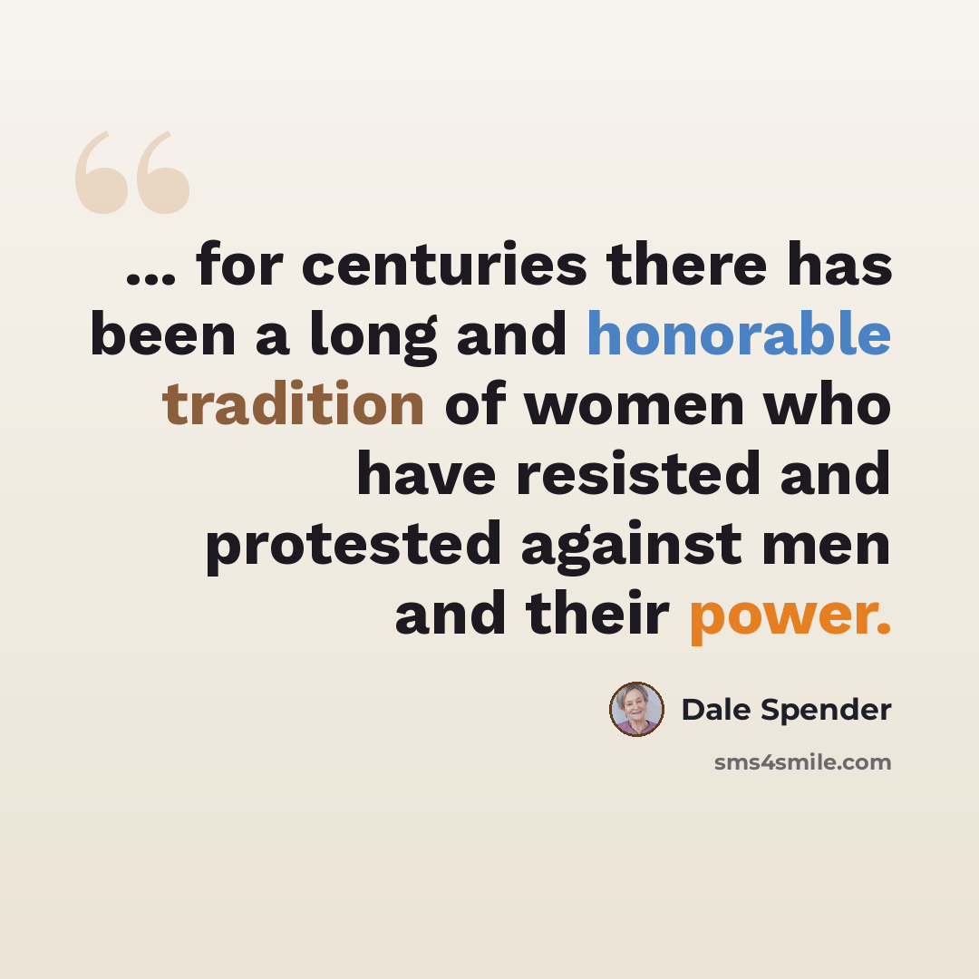 “... for centuries there has been a long and honorable tradition of women who have resisted and protested against men and their power.” quote by Dale Spender