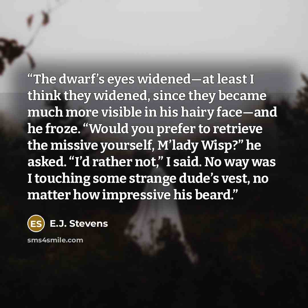 “The dwarf’s eyes widened—at least I think they widened, since they became much more visible in his hairy face—and he froze. “Would you prefer to retrieve the missive yourself, M’lady Wisp?” he asked. “I’d rather not,” I said. No way was I touching some strange dude’s vest, no matter how impressive…” quote by E.J. Stevens