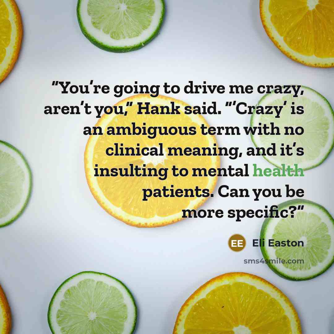 “You’re going to drive me crazy, aren’t you,” Hank said. “’Crazy’ is an ambiguous term with no clinical meaning, and it’s insulting to mental health patients. Can you be more specific?” quote by Eli Easton