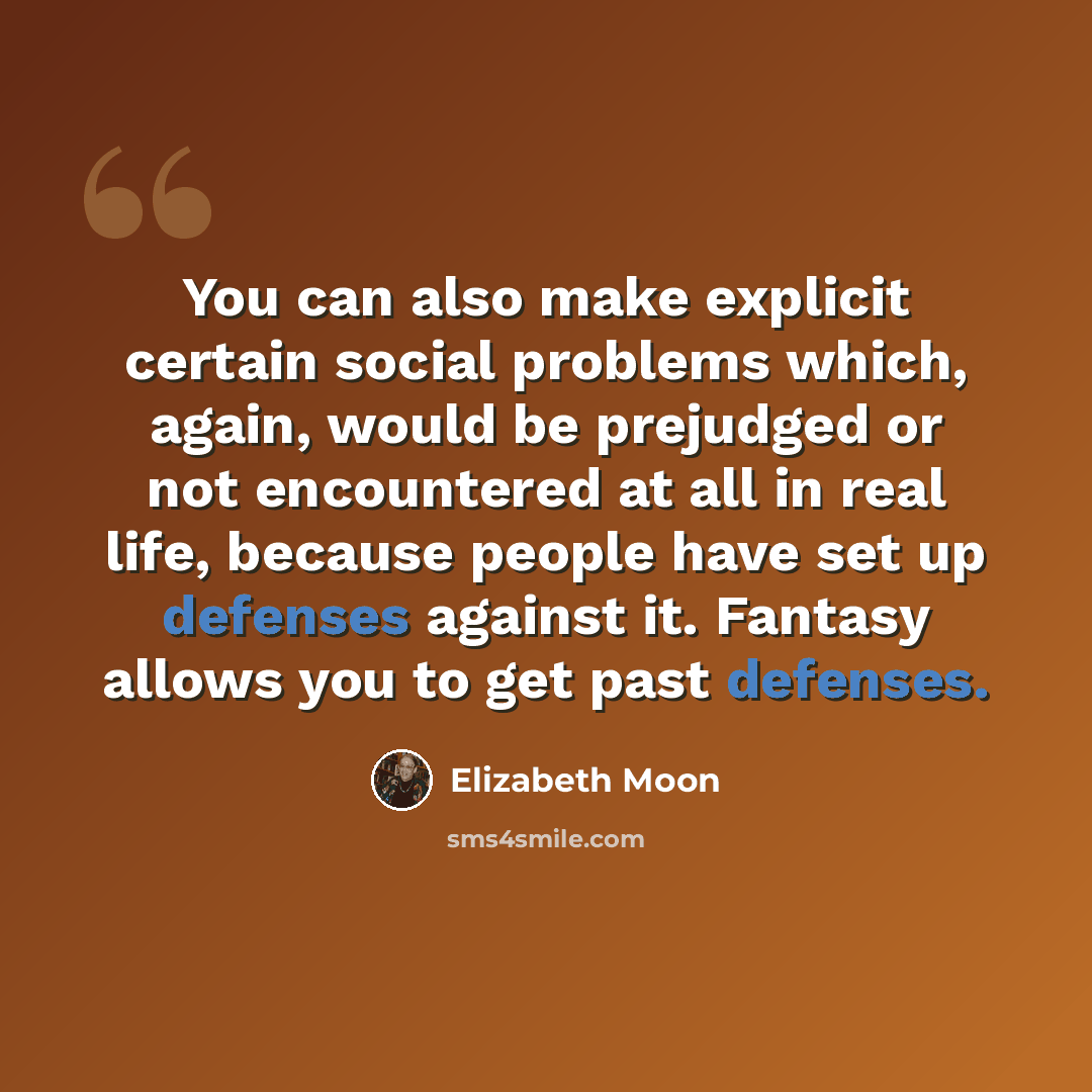 “You can also make explicit certain social problems which, again, would be prejudged or not encountered at all in real life, because people have set up defenses against it. Fantasy allows you to get past defenses.” quote by Elizabeth Moon