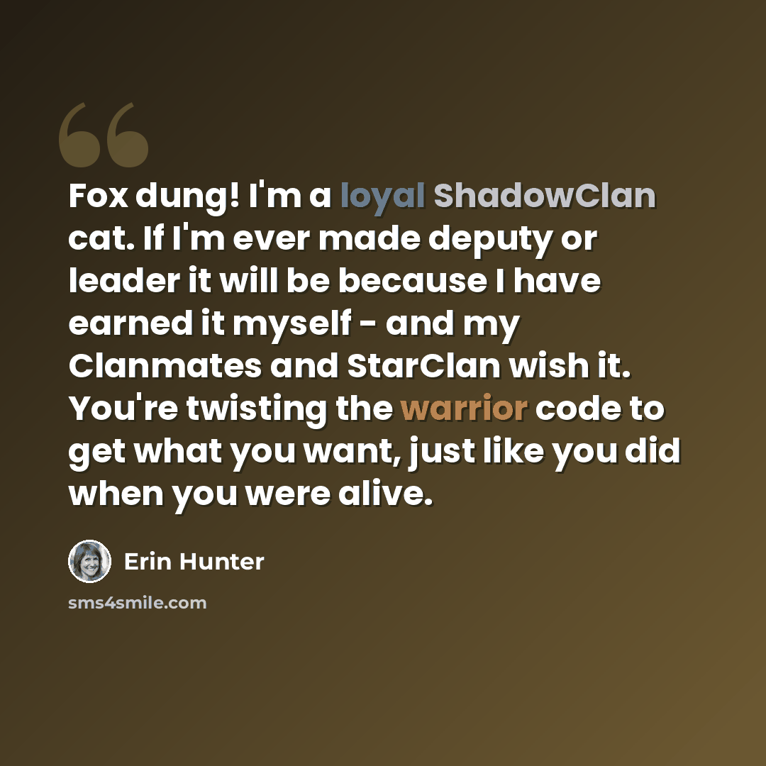 “Fox dung! I'm a loyal ShadowClan cat. If I'm ever made deputy or leader it will be because I have earned it myself - and my Clanmates and StarClan wish it. You're twisting the warrior code to get what you want, just like you did when you were alive.” quote by Erin Hunter