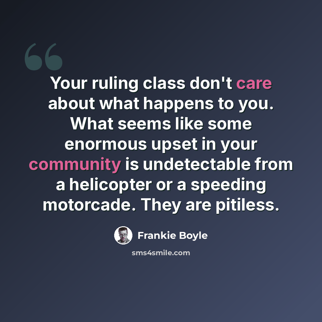 “Your ruling class don't care about what happens to you. What seems like some enormous upset in your community is undetectable from a helicopter or a speeding motorcade. They are pitiless.” quote by Frankie Boyle