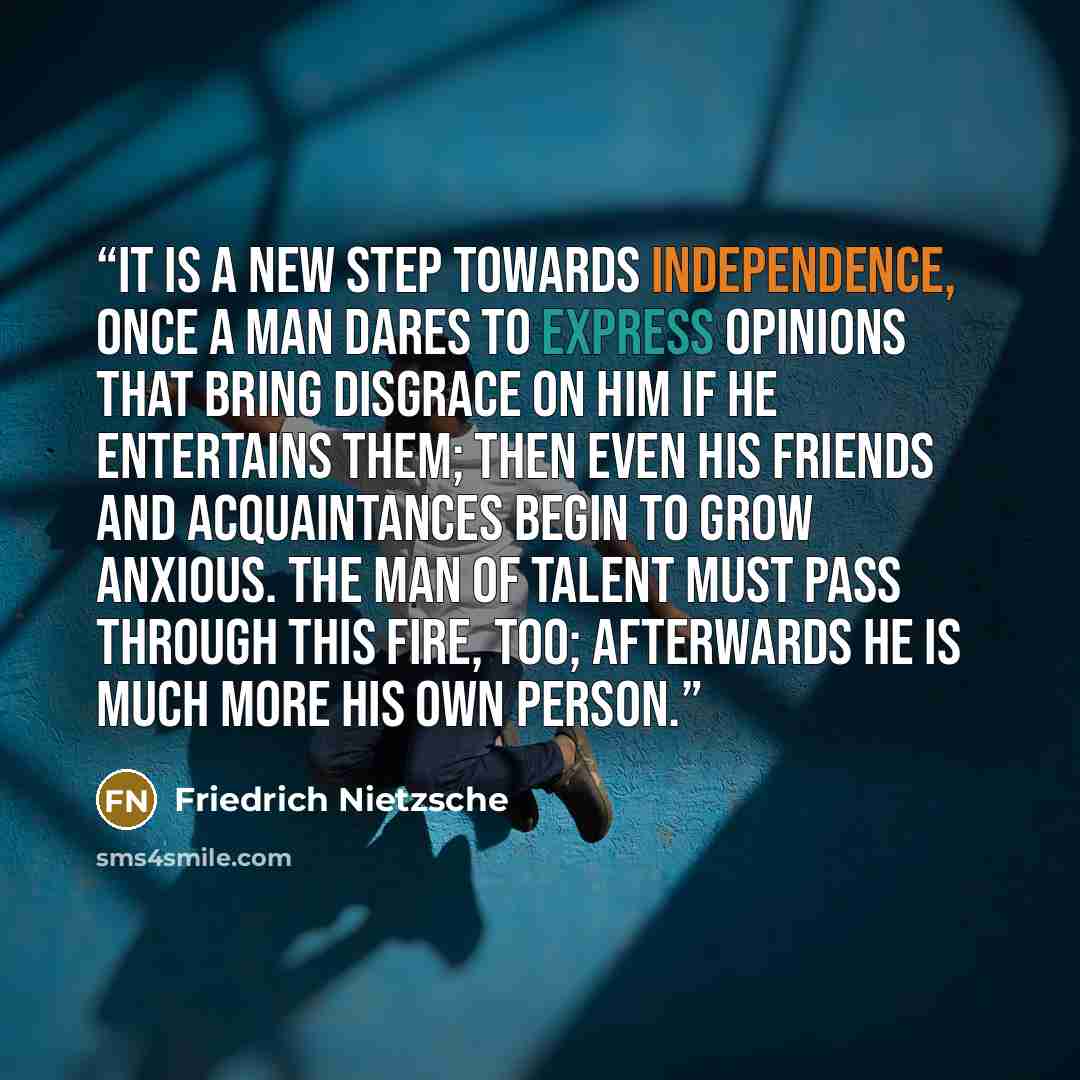“It is a new step towards independence, once a man dares to express opinions that bring disgrace on him if he entertains them; then even his friends and acquaintances begin to grow anxious. The man of talent must pass through this fire, too; afterwards he is much more his own person.” quote by Friedrich Nietzsche