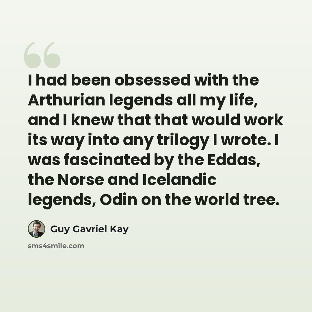 “I had been obsessed with the Arthurian legends all my life, and I knew that that would work its way into any trilogy I wrote. I was fascinated by the Eddas, the Norse and Icelandic legends, Odin on the world tree.” quote by Guy Gavriel Kay