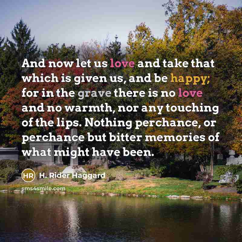 “And now let us love and take that which is given us, and be happy; for in the grave there is no love and no warmth, nor any touching of the lips. Nothing perchance, or perchance but bitter memories of what might have been.” quote by H. Rider Haggard
